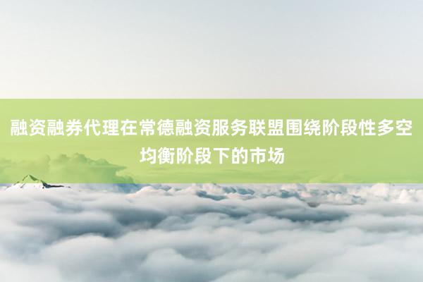 融资融券代理在常德融资服务联盟围绕阶段性多空均衡阶段下的市场