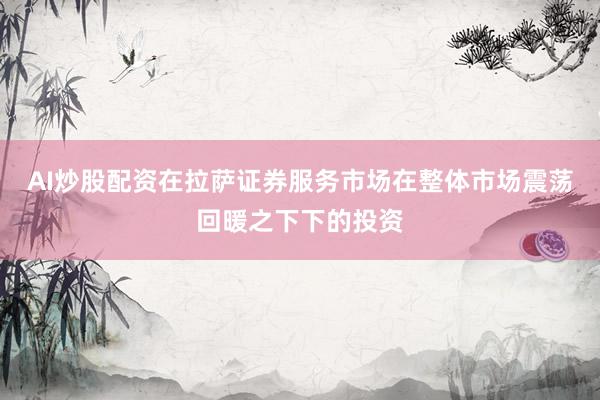 AI炒股配资在拉萨证券服务市场在整体市场震荡回暖之下下的投资