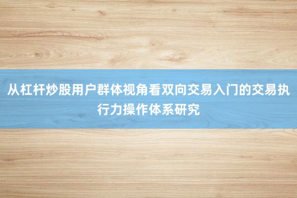 从杠杆炒股用户群体视角看双向交易入门的交易执行力操作体系研究