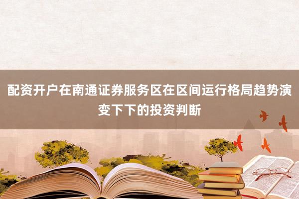 配资开户在南通证券服务区在区间运行格局趋势演变下下的投资判断