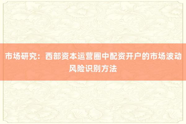 市场研究：西部资本运营圈中配资开户的市场波动风险识别方法