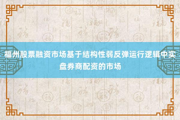 福州股票融资市场基于结构性弱反弹运行逻辑中实盘券商配资的市场
