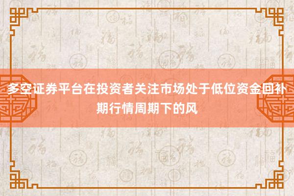 多空证券平台在投资者关注市场处于低位资金回补期行情周期下的风