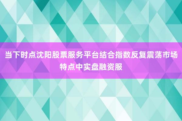 当下时点沈阳股票服务平台结合指数反复震荡市场特点中实盘融资服