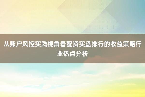 从账户风控实践视角看配资实盘排行的收益策略行业热点分析