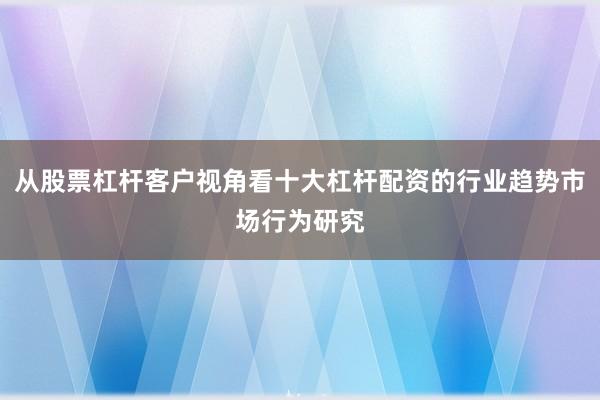 从股票杠杆客户视角看十大杠杆配资的行业趋势市场行为研究