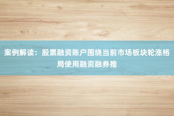 案例解读：股票融资账户围绕当前市场板块轮涨格局使用融资融券推