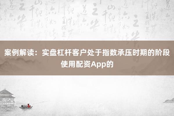 案例解读：实盘杠杆客户处于指数承压时期的阶段使用配资App的