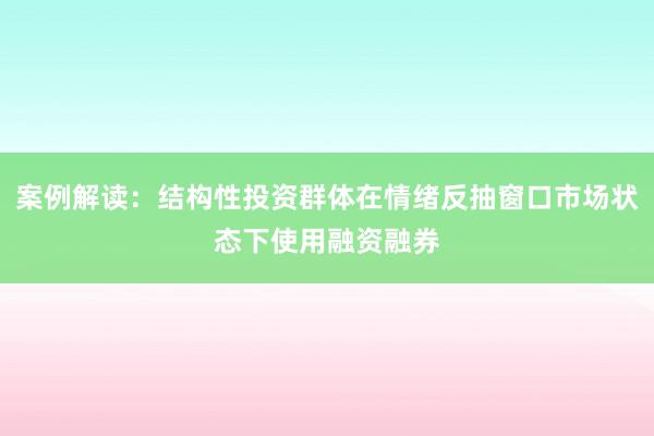 案例解读：结构性投资群体在情绪反抽窗口市场状态下使用融资融券