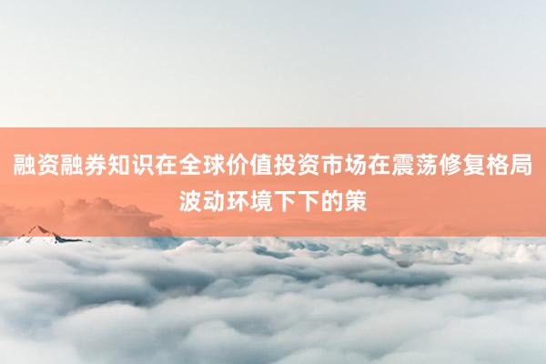 融资融券知识在全球价值投资市场在震荡修复格局波动环境下下的策