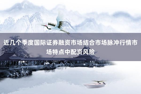 近几个季度国际证券融资市场结合市场脉冲行情市场特点中配资风险