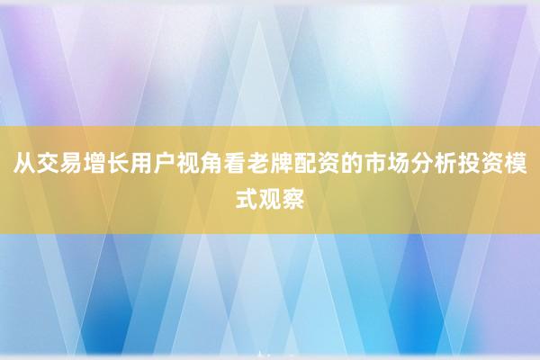 从交易增长用户视角看老牌配资的市场分析投资模式观察