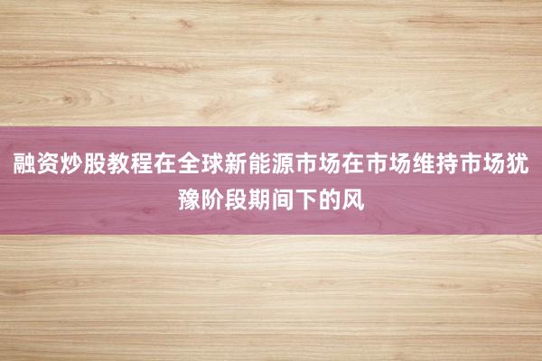 融资炒股教程在全球新能源市场在市场维持市场犹豫阶段期间下的风