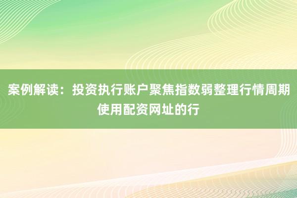 案例解读:投资执行账户聚焦指数弱整理行情周期使用配资网址的行