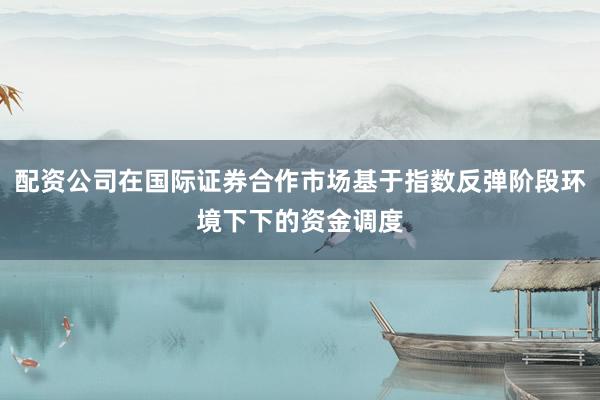 配资公司在国际证券合作市场基于指数反弹阶段环境下下的资金调度