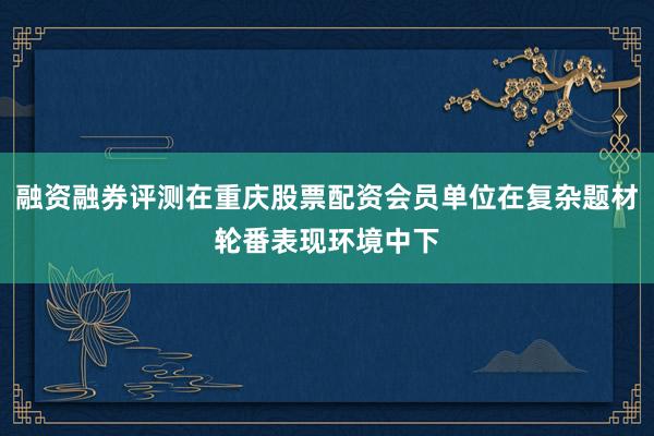 融资融券评测在重庆股票配资会员单位在复杂题材轮番表现环境中下