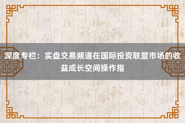 深度专栏：实盘交易频道在国际投资联盟市场的收益成长空间操作指