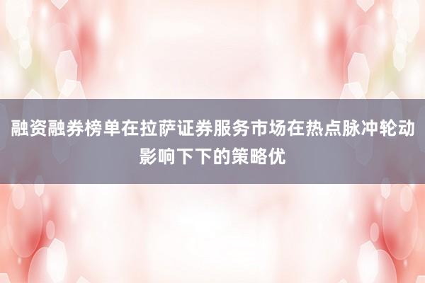 融资融券榜单在拉萨证券服务市场在热点脉冲轮动影响下下的策略优