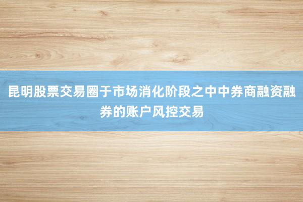 昆明股票交易圈于市场消化阶段之中中券商融资融券的账户风控交易