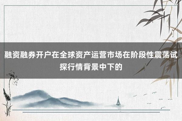 融资融券开户在全球资产运营市场在阶段性震荡试探行情背景中下的
