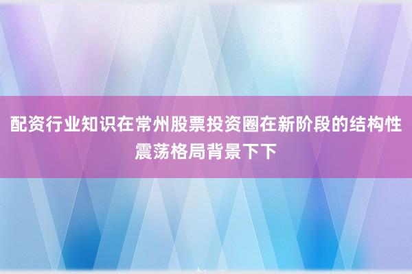 配资行业知识在常州股票投资圈在新阶段的结构性震荡格局背景下下