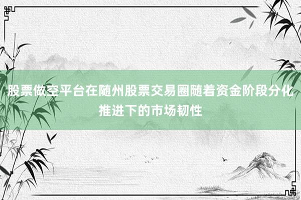 股票做空平台在随州股票交易圈随着资金阶段分化推进下的市场韧性