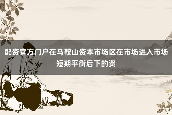 配资官方门户在马鞍山资本市场区在市场进入市场短期平衡后下的资