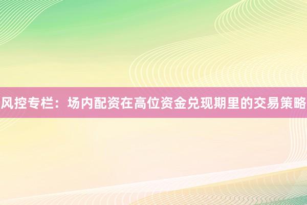 风控专栏：场内配资在高位资金兑现期里的交易策略