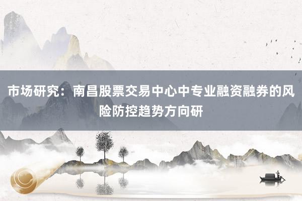 市场研究：南昌股票交易中心中专业融资融券的风险防控趋势方向研