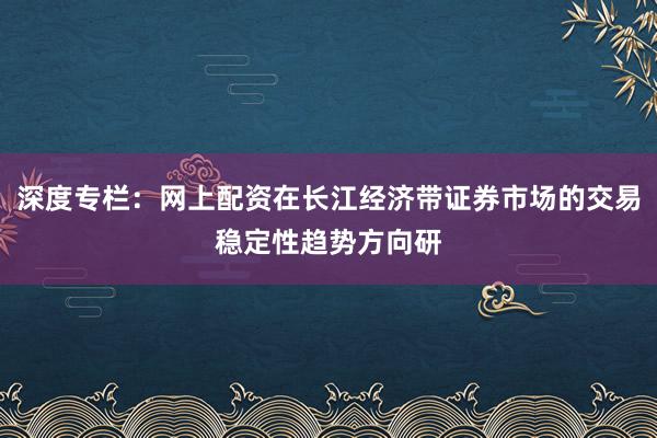 深度专栏：网上配资在长江经济带证券市场的交易稳定性趋势方向研