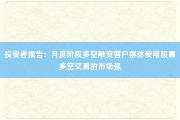 投资者报告：月度阶段多空融资客户群体使用股票多空交易的市场强