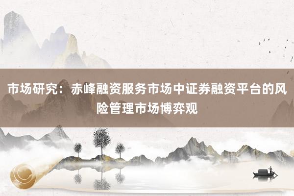 市场研究：赤峰融资服务市场中证券融资平台的风险管理市场博弈观