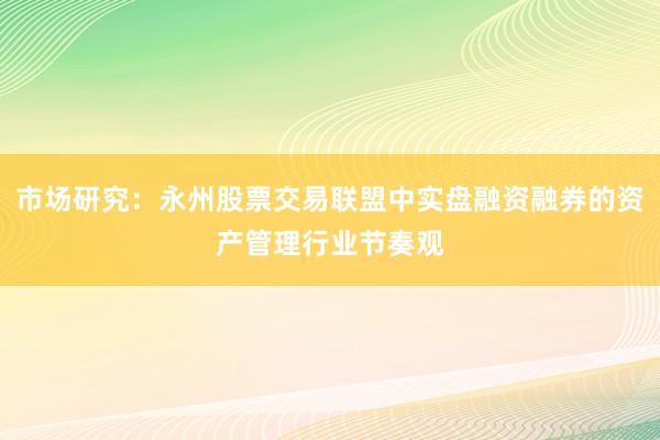 市场研究：永州股票交易联盟中实盘融资融券的资产管理行业节奏观