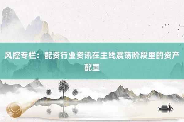 风控专栏：配资行业资讯在主线震荡阶段里的资产配置