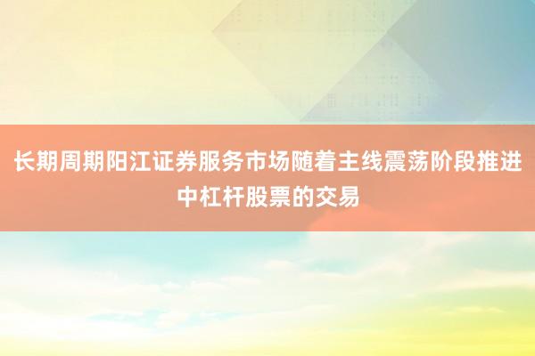长期周期阳江证券服务市场随着主线震荡阶段推进中杠杆股票的交易