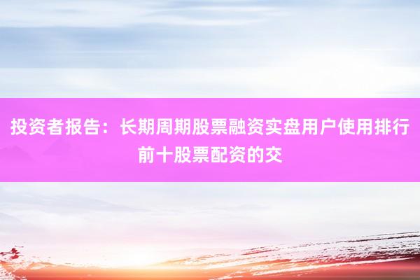 投资者报告：长期周期股票融资实盘用户使用排行前十股票配资的交