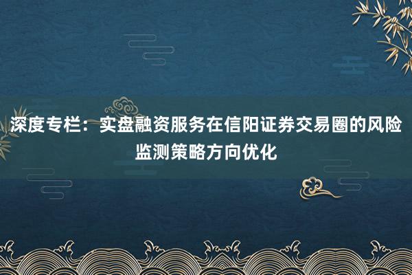 深度专栏：实盘融资服务在信阳证券交易圈的风险监测策略方向优化