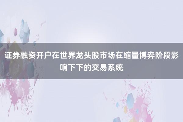 证券融资开户在世界龙头股市场在缩量博弈阶段影响下下的交易系统