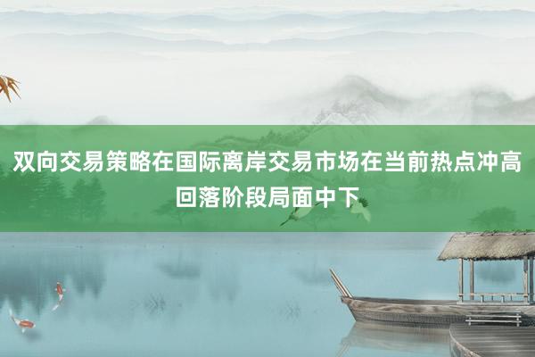 双向交易策略在国际离岸交易市场在当前热点冲高回落阶段局面中下