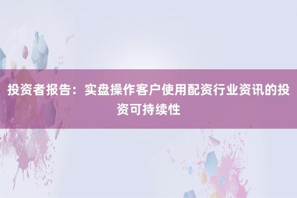 投资者报告：实盘操作客户使用配资行业资讯的投资可持续性
