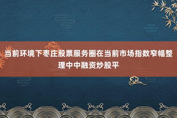 当前环境下枣庄股票服务圈在当前市场指数窄幅整理中中融资炒股平