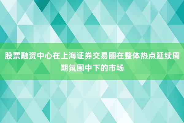 股票融资中心在上海证券交易圈在整体热点延续周期氛围中下的市场