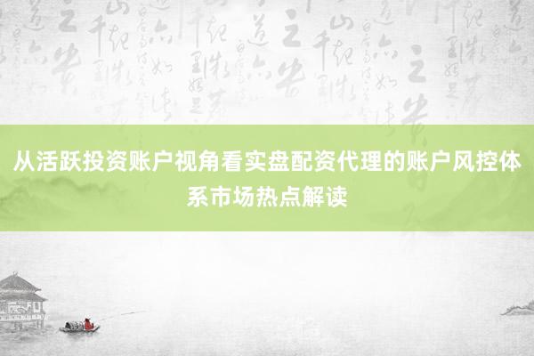 从活跃投资账户视角看实盘配资代理的账户风控体系市场热点解读