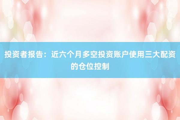 投资者报告：近六个月多空投资账户使用三大配资的仓位控制