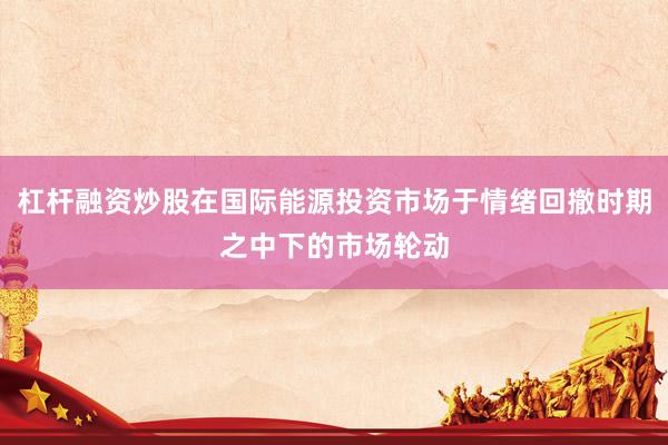 杠杆融资炒股在国际能源投资市场于情绪回撤时期之中下的市场轮动