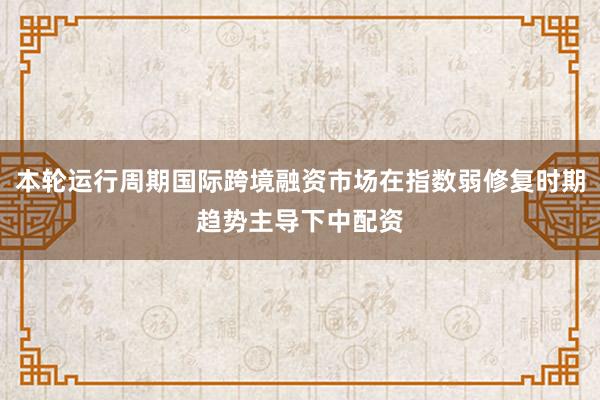 本轮运行周期国际跨境融资市场在指数弱修复时期趋势主导下中配资