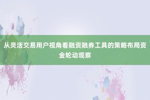 从灵活交易用户视角看融资融券工具的策略布局资金轮动观察