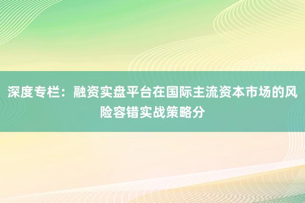 深度专栏：融资实盘平台在国际主流资本市场的风险容错实战策略分