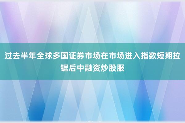 过去半年全球多国证券市场在市场进入指数短期拉锯后中融资炒股服