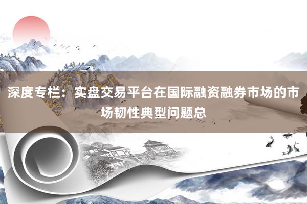 深度专栏：实盘交易平台在国际融资融券市场的市场韧性典型问题总